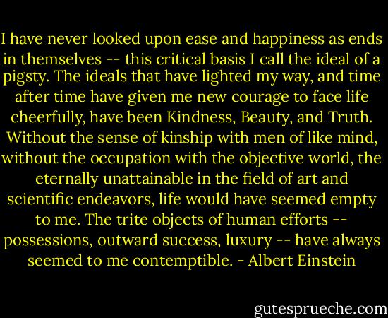 I have never looked upon ease and happiness as ends in themselves -- this critical basis I call the ideal of a pigsty. The ideals that have lighted my way, and time after time have given me new courage to face life cheerfully, have been Kindness, Beauty, and Truth. Without the sense of kinship with men of like mind, without the occupation with the objective world, the eternally unattainable in the field of art and scientific endeavors, life would have seemed empty to me. The trite objects of human efforts -- possessions, outward success, luxury -- have always seemed to me contemptible. - Albert Einstein