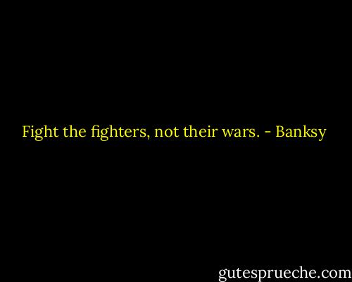 Fight the fighters, not their wars. - Banksy