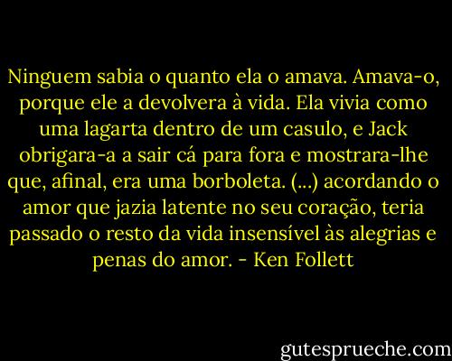 Ninguem sabia o quanto ela o amava. Amava-o, porque ele a devolvera à vida. Ela vivia como uma lagarta dentro de um casulo, e Jack obrigara-a a sair cá para fora e mostrara-lhe que, afinal, era uma borboleta. (...) acordando o amor que jazia latente no seu coração, teria passado o resto da vida insensível às alegrias e penas do amor. - Ken Follett