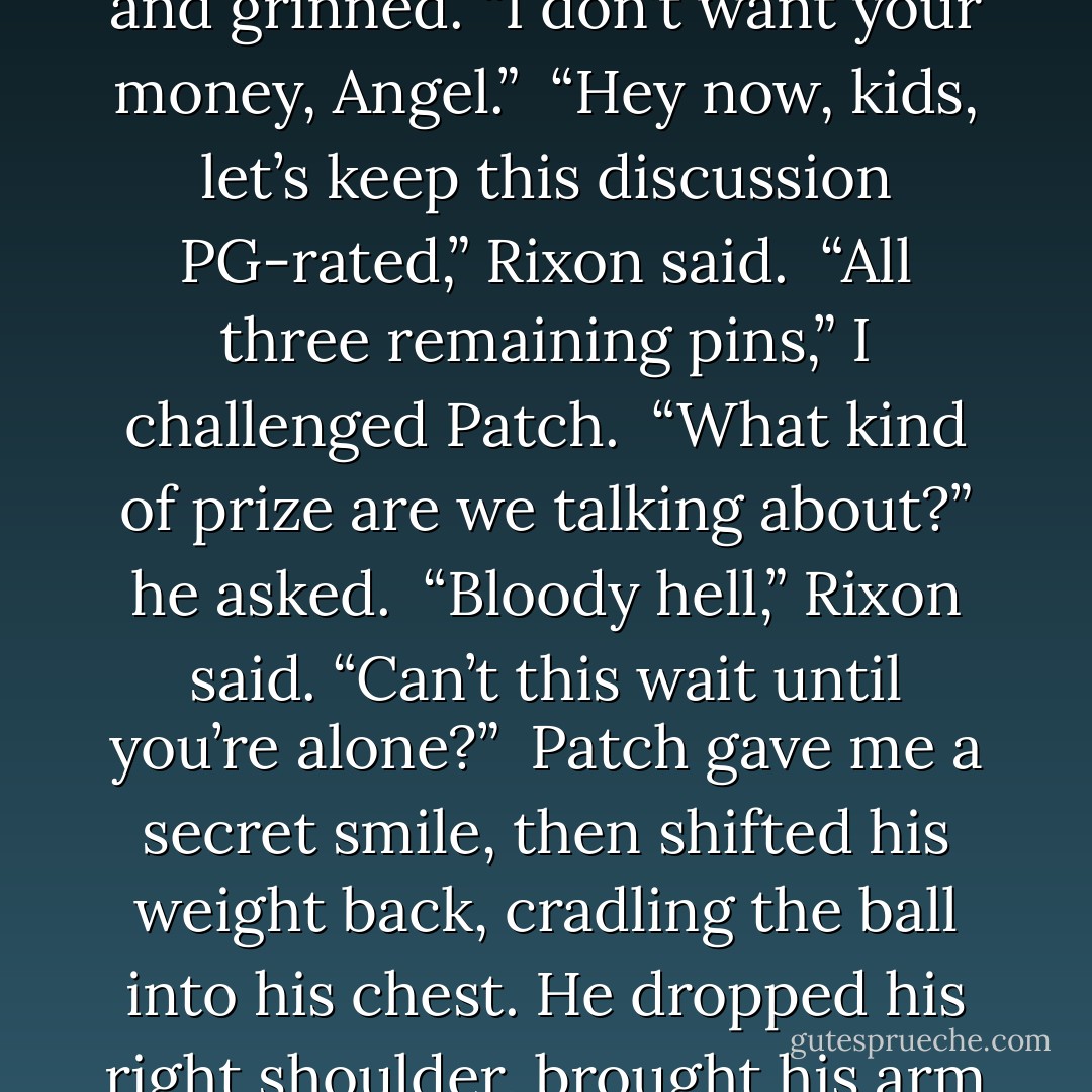 I watched him pitch the ball at a table neatly lined with six bowling pins, my stomach giving a little flutter when his T-shirt crept up in the back, revealing a stripe of skin. I knew from experience that every inch of him was hard, defined muscle. His back was smooth and perfect too, the scars from when he’d fallen once again replaced with wings—wings I, and every other human, couldn’t see.<br /><br />“Five dollars says you can’t do it again,” I said, coming up behind him.<br /><br />Patch looked back and grinned. “I don’t want your money, Angel.”<br /><br />“Hey now, kids, let’s keep this discussion PG-rated,” Rixon said.<br /><br />“All three remaining pins,” I challenged Patch.<br /><br />“What kind of prize are we talking about?” he asked.<br /><br />“Bloody hell,” Rixon said. “Can’t this wait until you’re alone?”<br /><br />Patch gave me a secret smile, then shifted his weight back, cradling the ball into his chest. He dropped his right shoulder, brought his arm around, and sent the ball flying forward as hard as he could. There was a loud <i>crack!</i> and the remaining three pins scattered off the table.<br /><br />“Aye, now you’re in trouble, lass,” Rixon shouted at me over the commotion caused by a pocket of onlookers, who were clapping and whistling for Patch. Patch leaned back against the booth and arched his eyebrows at me. The gesture said it all: <i>Pay up.</i><br /><br />“You got lucky,” I said.<br /><br />“I’m about to <i>get</i> lucky. - Becca Fitzpatrick