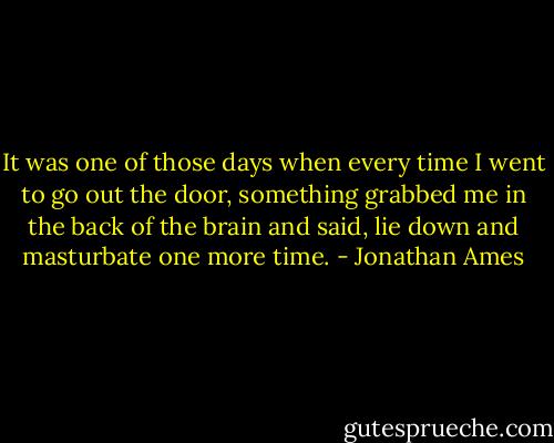 It was one of those days when every time I went to go out the door, something grabbed me in the back of the brain and said, lie down and masturbate one more time. - Jonathan Ames