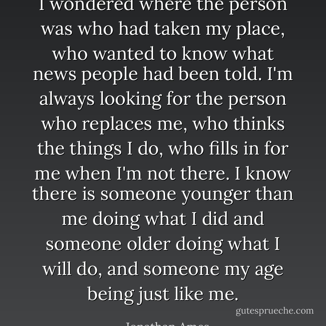 I wondered where the person was who had taken my place, who wanted to know what news people had been told. I'm always looking for the person who replaces me, who thinks the things I do, who fills in for me when I'm not there. I know there is someone younger than me doing what I did and someone older doing what I will do, and someone my age being just like me. - Jonathan Ames
