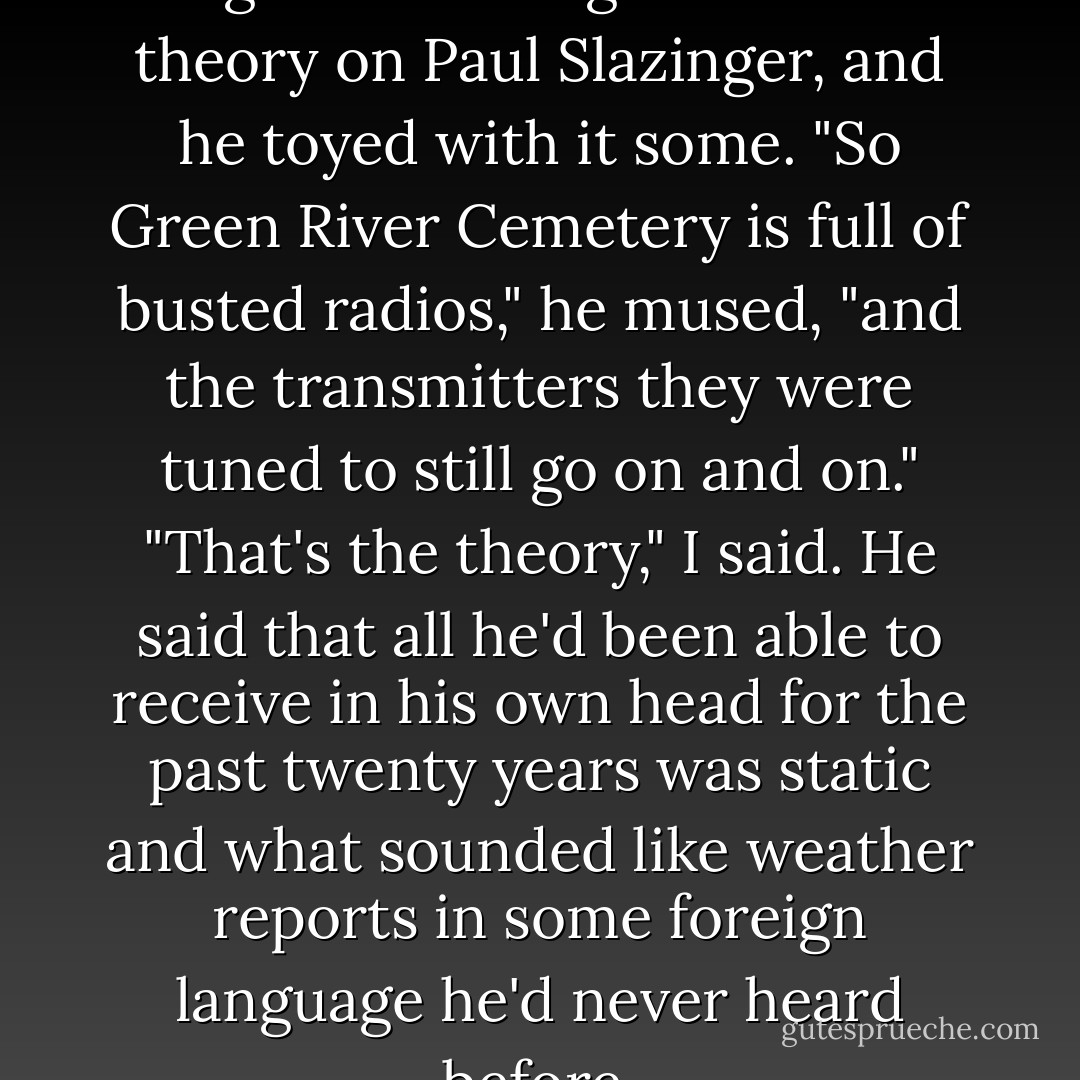 I have since tried out this human-beings-as-nothing-but-radio-receivers theory on Paul Slazinger, and he toyed with it some. "So Green River Cemetery is full of busted radios," he mused, "and the transmitters they were tuned to still go on and on."<br />"That's the theory," I said.<br />He said that all he'd been able to receive in his own head for the past twenty years was static and what sounded like weather reports in some foreign language he'd never heard before. - Kurt Vonnegut Jr.