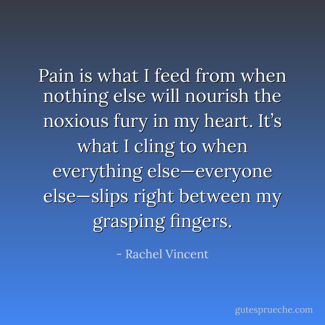 Pain is what I feed from when nothing else will nourish the noxious fury in my heart. It’s what I cling to when everything else—everyone else—slips right between my grasping fingers. - Rachel Vincent
