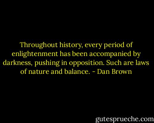 Throughout history, every period of enlightenment has been accompanied by darkness, pushing in opposition. Such are laws of nature and balance. - Dan Brown