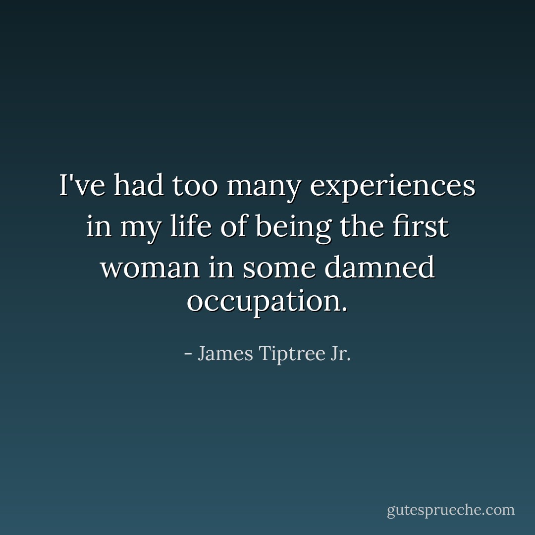 I've had too many experiences in my life of being the first woman in some damned occupation. - James Tiptree Jr.