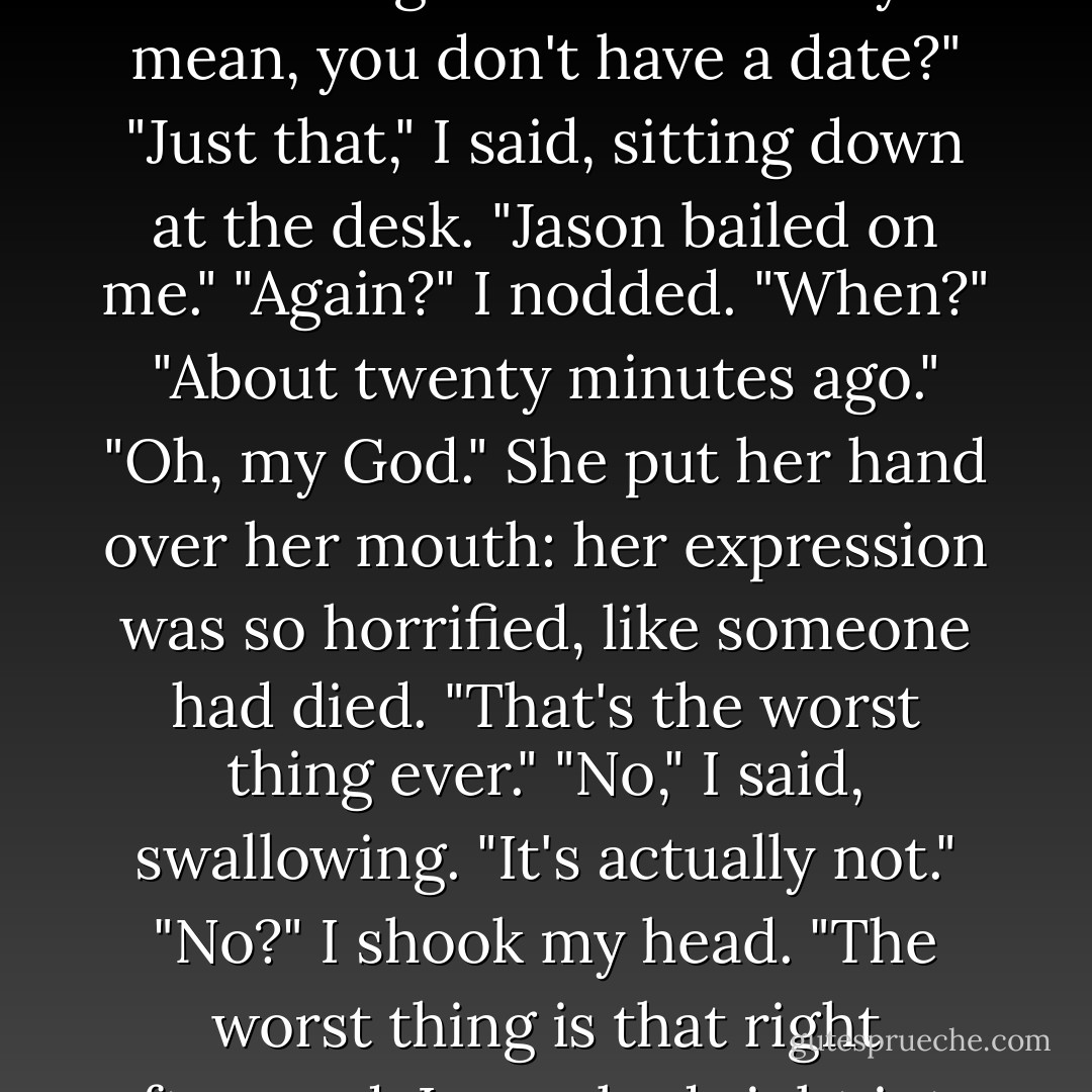 Guess what?" Maggie said as soon as I walked into Celmentine's.<br />"What?"<br />She clapped her hands. "I have a date to the prom!"<br />"Guess what?" I replied.<br />"What?"<br />"I don't." Her mouth dropped open. "Oh, and," I added, "I bought a bike."<br />.... "Okay, let's just slow down." She held up her hands, palms facing me. "First things first. What do you mean, you don't have a date?"<br />"Just that," I said, sitting down at the desk. "Jason bailed on me."<br />"Again?"<br />I nodded.<br />"When?"<br />"About twenty minutes ago."<br />"Oh, my God." She put her hand over her mouth: her expression was so horrified, like someone had died. "That's the worst thing ever."<br />"No," I said, swallowing. "It's actually not."<br />"No?"<br />I shook my head. "The worst thing is that right afterward, I marched right into the bike shop and asked Eli to go with me, and he said no."<br />She threw up her other hand, clapping it over the one already covering her mouth. "Holy crap," she said, her voice muffled. "Where does the bike come in?"<br />"I don't know," I said, waving my hand. "That part's kind of a blur. - Sarah Dessen