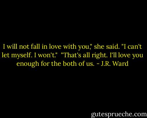 I will not fall in love with you," she said. "I can't let myself. I won't."<br /><br />"That's all right. I'll love you enough for the both of us. - J.R. Ward