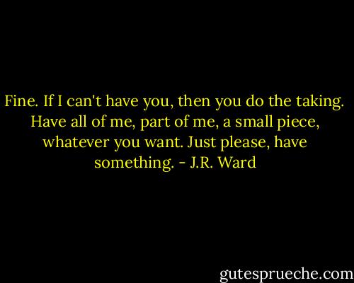 Fine. If I can't have you, then you do the taking. Have all of me, part of me, a small piece, whatever you want. Just please, have something. - J.R. Ward