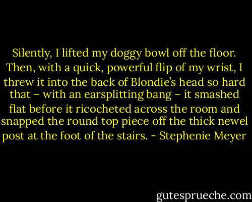 Silently, I lifted my doggy bowl off the floor. Then, with a quick, powerful flip of my wrist, I threw it into the back of Blondie’s head so hard that – with an earsplitting bang – it smashed flat before it ricocheted across the room and snapped the round top piece off the thick newel post at the foot of the stairs. - Stephenie Meyer