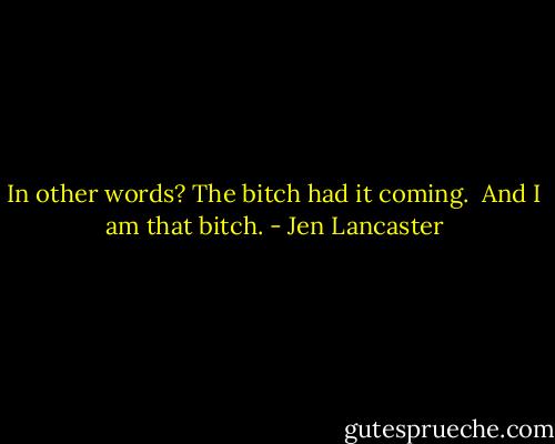In other words? The bitch had it coming. <br />And I am that bitch. - Jen Lancaster