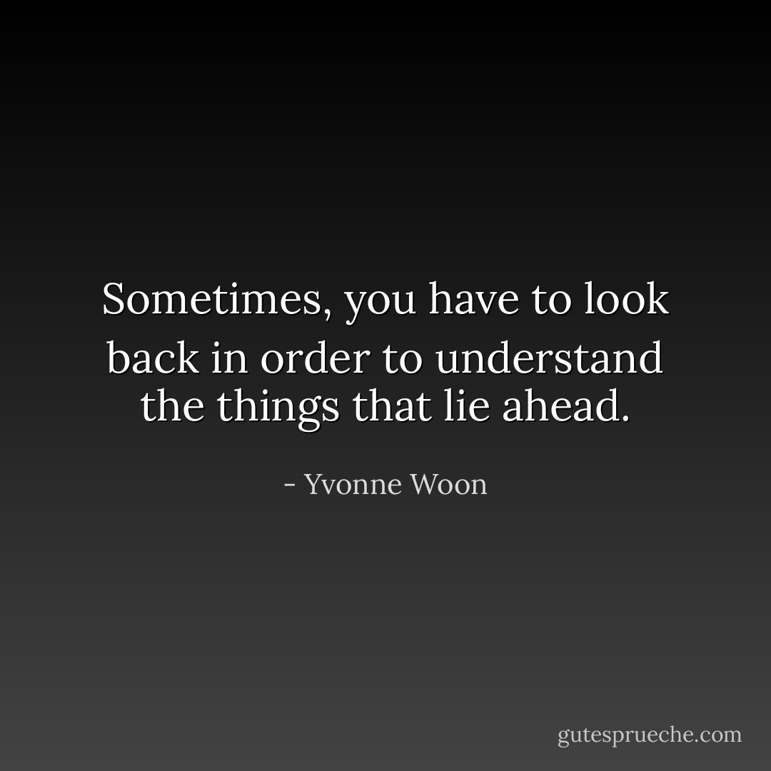 Sometimes, you have to look back in order to understand the things that lie ahead. - Yvonne Woon
