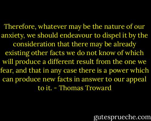 Therefore, whatever may be the nature of our anxiety, we should endeavour to dispel it by the consideration that there may be already existing other facts we do not know of which will produce a different result from the one we fear, and that in any case there is a power which can produce new facts in answer to our appeal to it. - Thomas Troward