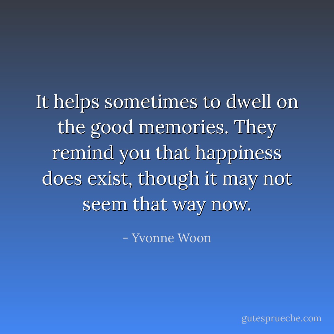 It helps sometimes to dwell on the good memories. They remind you that happiness does exist, though it may not seem that way now. - Yvonne Woon
