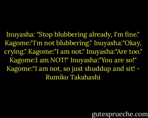Inuyasha: "Stop blubbering already, I'm fine."<br />Kagome:"I'm not blubbering."<br />Inuyasha:"Okay, crying."<br />Kagome:"I am not."<br />Inuyasha:"Are too."<br />Kagome:I am NOT!"<br />Inuyasha:"You are so!"<br />Kagome:"I am not, so just shuddup and sit! - Rumiko Takahashi