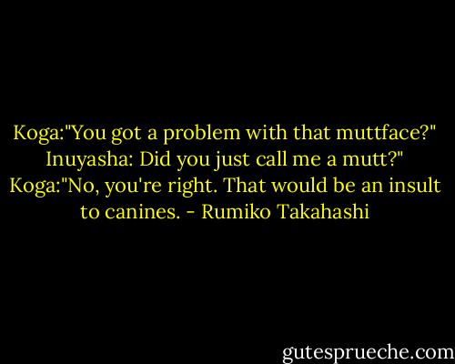 Koga:"You got a problem with that muttface?"<br />Inuyasha: Did you just call me a mutt?"<br />Koga:"No, you're right. That would be an insult to canines. - Rumiko Takahashi
