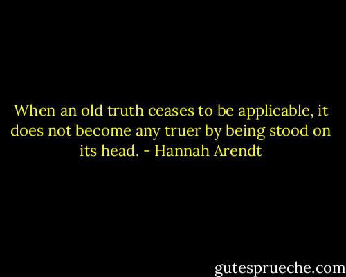 When an old truth ceases to be applicable, it does not become any truer by being stood on its head. - Hannah Arendt