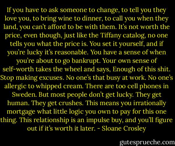 If you have to ask someone to change, to tell you they love you, to bring wine to dinner, to call you when they land, you can’t afford to be with them. It’s not worth the price, even though, just like the Tiffany catalog, no one tells you what the price is. You set it yourself, and if you’re lucky it’s reasonable. You have a sense of when you’re about to go bankrupt. Your own sense of self-worth takes the wheel and says, Enough of this shit. Stop making excuses. No one’s that busy at work. No one’s allergic to whipped cream. There are too cell phones in Sweden. But most people don’t get lucky. They get human. They get crushes. This means you irrationally mortgage what little logic you own to pay for this one thing. This relationship is an impulse buy, and you’ll figure out if it’s worth it later. - Sloane Crosley