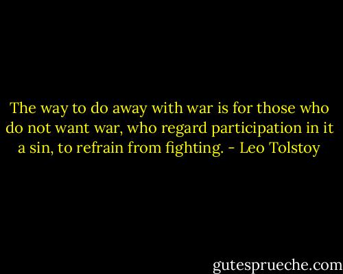 The way to do away with war is for those who do not want war, who regard participation in it a sin, to refrain from fighting. - Leo Tolstoy