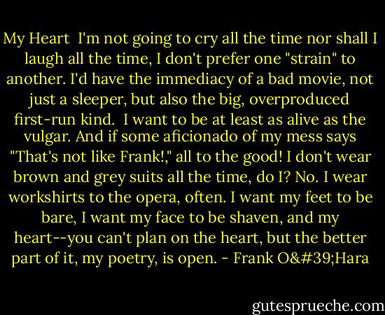 My Heart<br /><br />I'm not going to cry all the time<br />nor shall I laugh all the time,<br />I don't prefer one "strain" to another.<br />I'd have the immediacy of a bad movie,<br />not just a sleeper, but also the big,<br />overproduced first-run kind. <br />I want to be at least as alive as the vulgar. And if some aficionado of my mess says "That's not like Frank!," all to the good! I don't wear brown and grey suits all the time, do I? No. I wear workshirts to the opera,<br />often. I want my feet to be bare,<br />I want my face to be shaven, and my heart--you can't plan on the heart, but<br />the better part of it, my poetry, is open. - Frank O'Hara