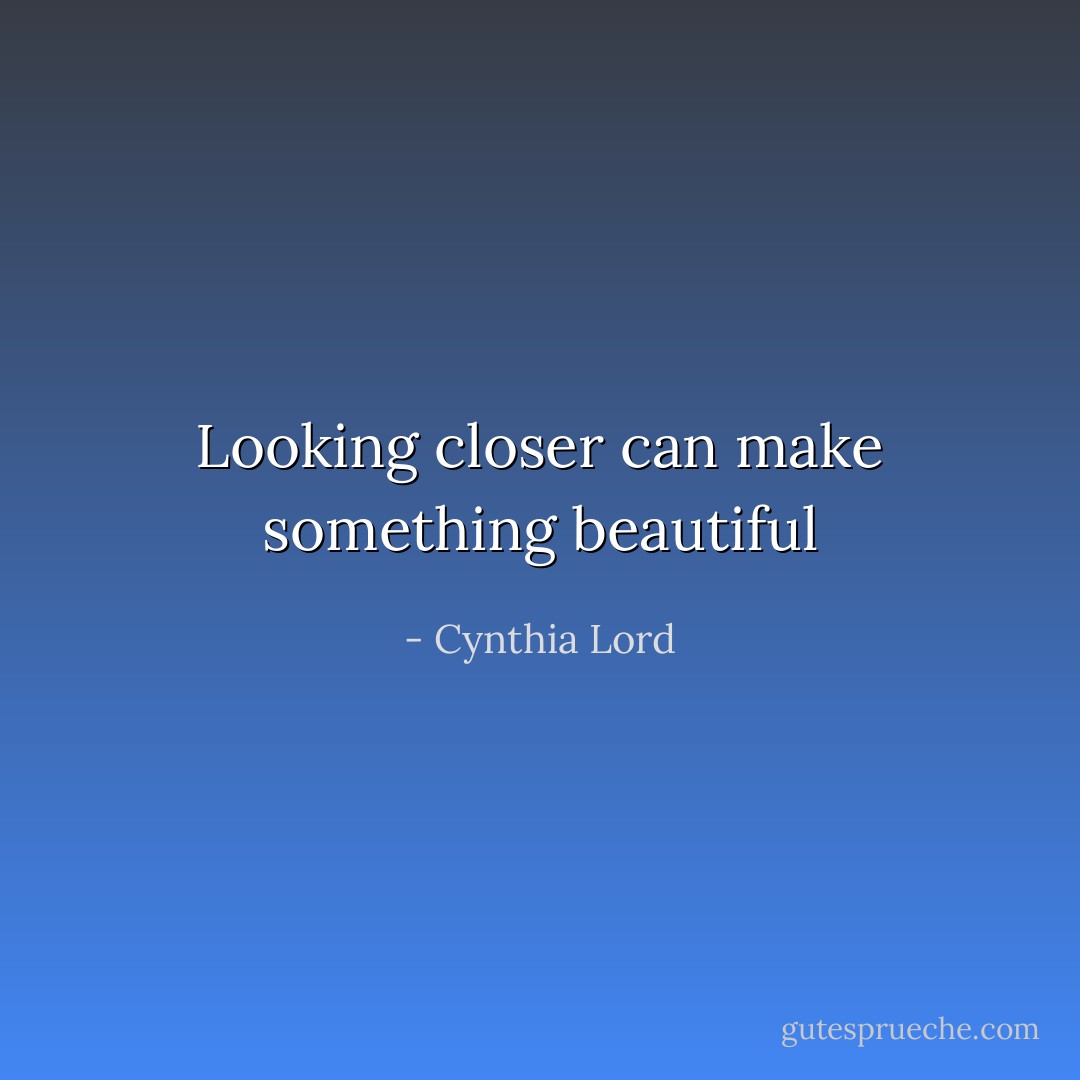 Looking closer can make something beautiful - Cynthia Lord