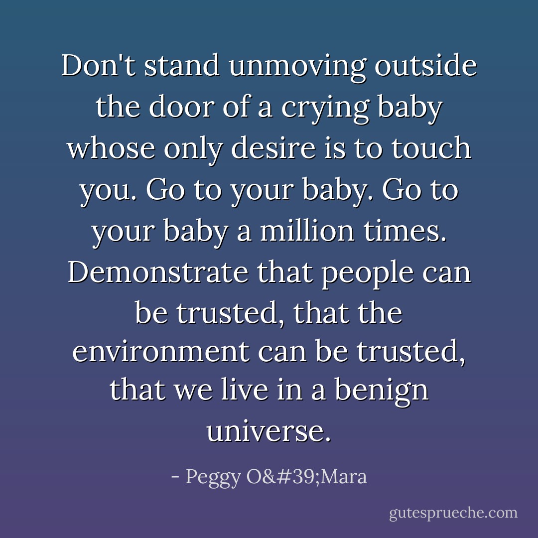 Don't stand unmoving outside the door of a crying baby whose only desire is to touch you. Go to your baby. Go to your baby a million times. Demonstrate that people can be trusted, that the environment can be trusted, that we live in a benign universe. - Peggy O'Mara