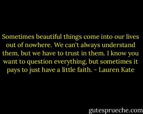 Sometimes beautiful things come into our lives out of nowhere. We can't always understand them, but we have to trust in them. I know you want to question everything, but sometimes it pays to just have a little faith. - Lauren Kate