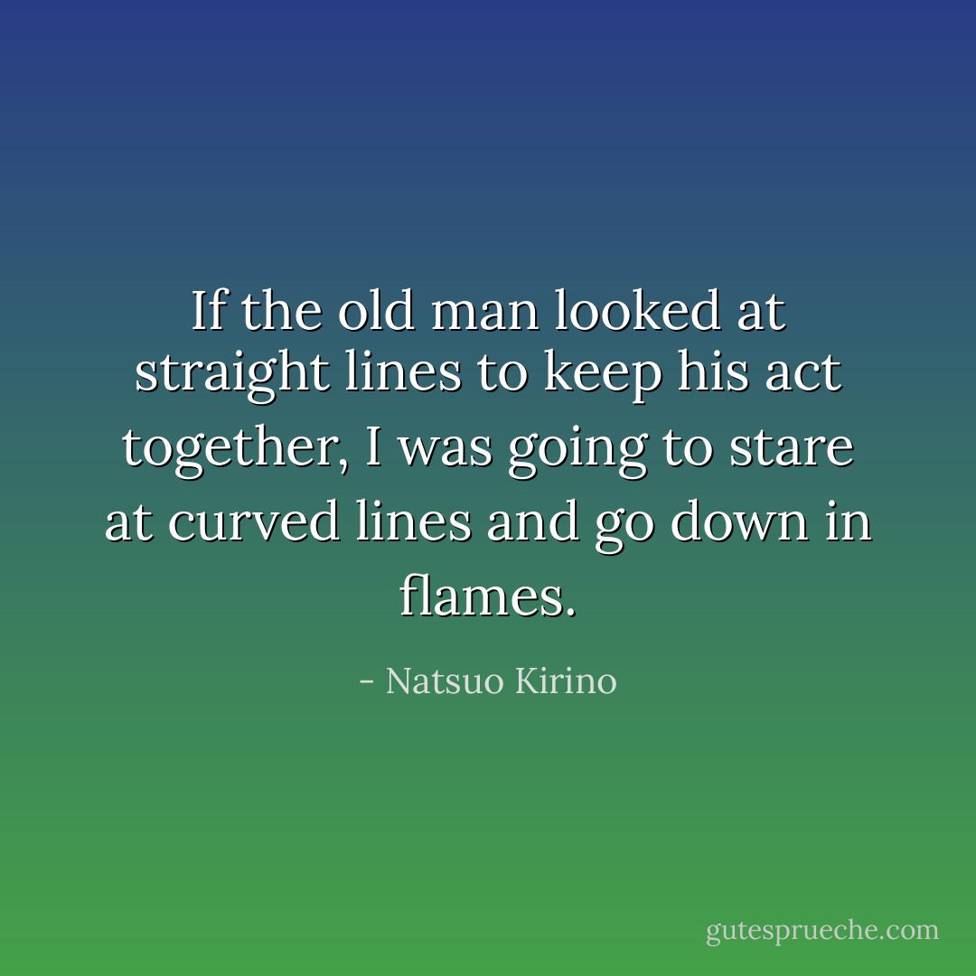 If the old man looked at straight lines to keep his act together, I was going to stare at <i>curved</i> lines and go down in flames. - Natsuo Kirino