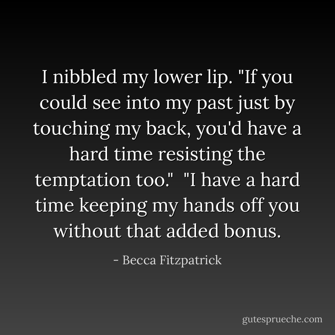 I nibbled my lower lip. "If you could see into my past just by touching my back, you'd have a hard time resisting the temptation too."<br /><br />"I have a hard time keeping my hands off you without that added bonus. - Becca Fitzpatrick