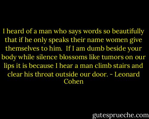 I heard of a man<br />who says words so beautifully<br />that if he only speaks their name<br />women give themselves to him.<br /><br />If I am dumb beside your body<br />while silence blossoms like tumors on our lips<br />it is because I hear a man climb stairs<br />and clear his throat outside our door. - Leonard Cohen