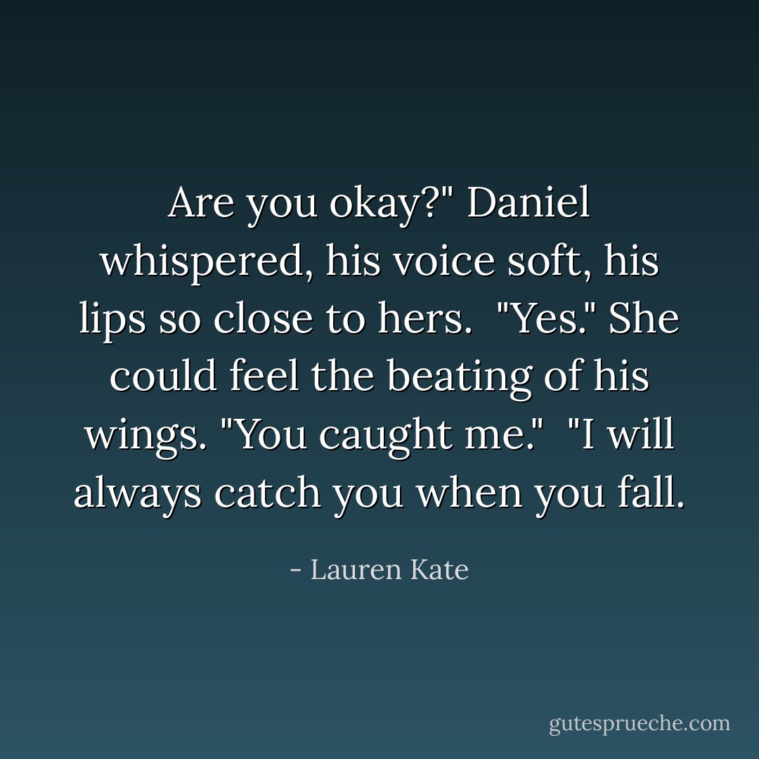 Are you okay?" Daniel whispered, his voice soft, his lips so close to hers.<br /> "Yes." She could feel the beating of his wings. "You caught me."<br /> "I will always catch you when you fall. - Lauren Kate