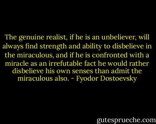 The genuine realist, if he is an unbeliever, will always find strength and ability to disbelieve in the miraculous, and if he is confronted with a miracle as an irrefutable fact he would rather disbelieve his own senses than admit the miraculous also. - Fyodor Dostoevsky