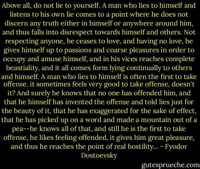 Above all, do not lie to yourself. A man who lies to himself and listens to his own lie comes to a point where he does not discern any truth either in himself or anywhere around him, and thus falls into disrespect towards himself and others. Not respecting anyone, he ceases to love, and having no love, he gives himself up to passions and coarse pleasures in order to occupy and amuse himself, and in his vices reaches complete beastiality, and it all comes form lying continually to others and himself. A man who lies to himself is often the first to take offense. it sometimes feels very good to take offense, doesn't it? And surely he knows that no one has offended him, and that he himself has invented the offense and told lies just for the beauty of it, that he has exaggerated for the sake of effect, that he has picked up on a word and made a mountain out of a pea--he knows all of that, and still he is the first to take offense, he likes feeling offended, it gives him great pleasure, and thus he reaches the point of real hostility... - Fyodor Dostoevsky