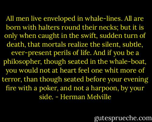 All men live enveloped in whale-lines. All are born with halters round their necks; but it is only when caught in the swift, sudden turn of death, that mortals realize the silent, subtle, ever-present perils of life. And if you be a philosopher, though seated in the whale-boat, you would not at heart feel one whit more of terror, than though seated before your evening fire with a poker, and not a harpoon, by your side. - Herman Melville