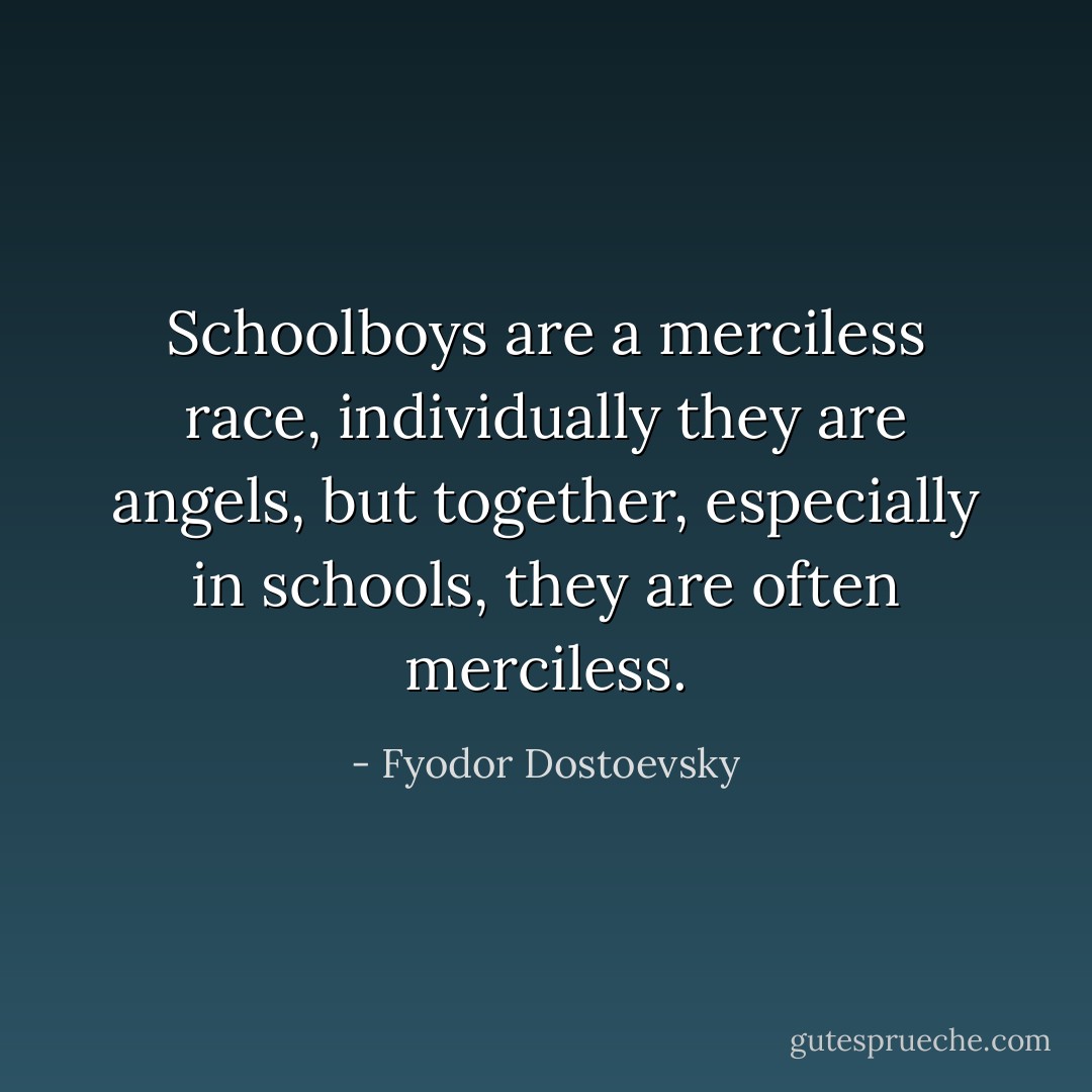 Schoolboys are a merciless race, individually they are angels, but together, especially in schools, they are often merciless. - Fyodor Dostoevsky