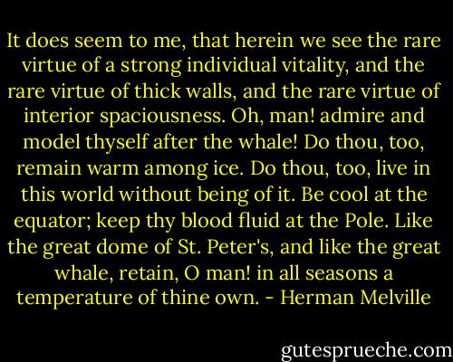 It does seem to me, that herein we see the rare virtue of a strong individual vitality, and the rare virtue of thick walls, and the rare virtue of interior spaciousness. Oh, man! admire and model thyself after the whale! Do thou, too, remain warm among ice. Do thou, too, live in this world without being of it. Be cool at the equator; keep thy blood fluid at the Pole. Like the great dome of St. Peter's, and like the great whale, retain, O man! in all seasons a temperature of thine own. - Herman Melville