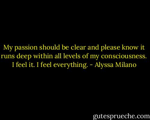 My passion should be clear and please know it runs deep within all levels of my consciousness. I feel it. I feel everything. - Alyssa Milano