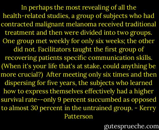 In perhaps the most revealing of all the health-related studies, a group of subjects who had contracted malignant melanoma received traditional treatment and then were divided into two groups. One group met weekly for only six weeks; the other did not. Facilitators taught the first group of recovering patients specific communication skills. (When it's your life that's at stake, could anything be more crucial?)<br /> After meeting only six times and then dispersing for five years, the subjects who learned how to express themselves effectively had a higher survival rate--only 9 percent succumbed as opposed to almost 30 percent in the untrained group. - Kerry Patterson