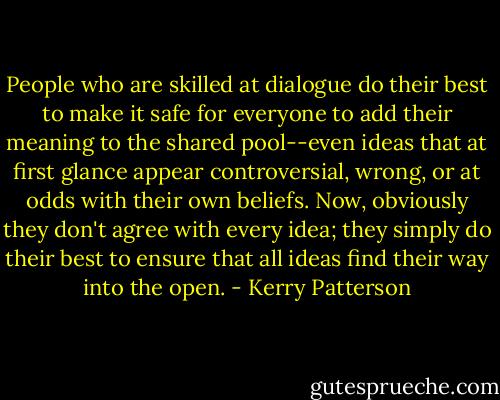 People who are skilled at dialogue do their best to make it safe for everyone to add their meaning to the shared pool--even ideas that at first glance appear controversial, wrong, or at odds with their own beliefs. Now, obviously they don't agree with every idea; they simply do their best to ensure that all ideas find their way into the open. - Kerry Patterson