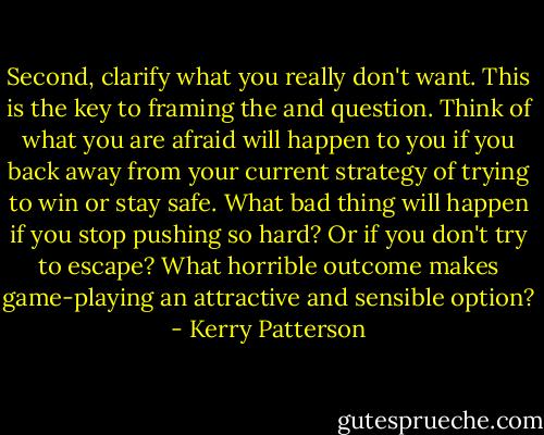 Second, clarify what you really don't want. This is the key to framing the and question. Think of what you are afraid will happen to you if you back away from your current strategy of trying to win or stay safe. What bad thing will happen if you stop pushing so hard? Or if you don't try to escape? What horrible outcome makes game-playing an attractive and sensible option? - Kerry Patterson