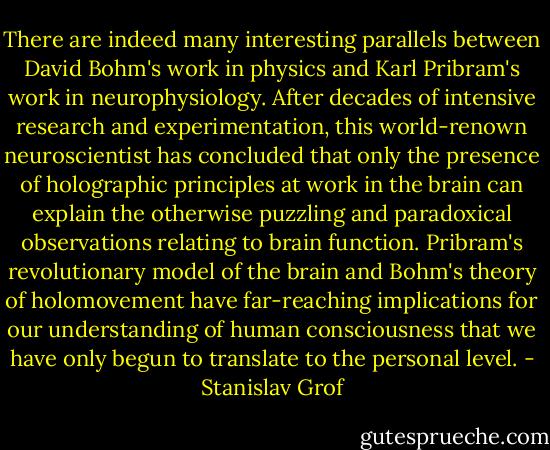 There are indeed many interesting parallels between David Bohm's work in physics and Karl Pribram's work in neurophysiology. After decades of intensive research and experimentation, this world-renown neuroscientist has concluded that only the presence of holographic principles at work in the brain can explain the otherwise puzzling and paradoxical observations relating to brain function. Pribram's revolutionary model of the brain and Bohm's theory of holomovement have far-reaching implications for our understanding of human consciousness that we have only begun to translate to the personal level. - Stanislav Grof