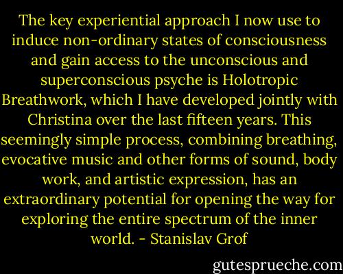 The key experiential approach I now use to induce non-ordinary states of consciousness and gain access to the unconscious and superconscious psyche is Holotropic Breathwork, which I have developed jointly with Christina over the last fifteen years. This seemingly simple process, combining breathing, evocative music and other forms of sound, body work, and artistic expression, has an extraordinary potential for opening the way for exploring the entire spectrum of the inner world. - Stanislav Grof