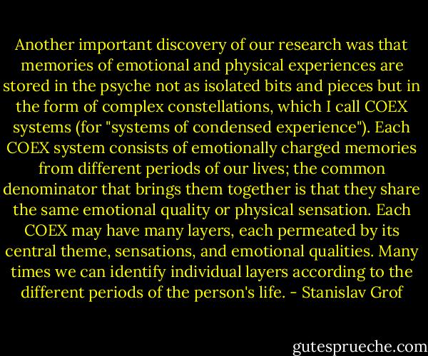 Another important discovery of our research was that memories of emotional and physical experiences are stored in the psyche not as isolated bits and pieces but in the form of complex constellations, which I call COEX systems (for "systems of condensed experience"). Each COEX system consists of emotionally charged memories from different periods of our lives; the common denominator that brings them together is that they share the same emotional quality or physical sensation. Each COEX may have many layers, each permeated by its central theme, sensations, and emotional qualities. Many times we can identify individual layers according to the different periods of the person's life. - Stanislav Grof