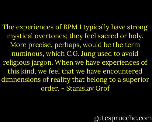 The experiences of BPM I typically have strong mystical overtones; they feel sacred or holy. More precise, perhaps, would be the term numinous, which C.G. Jung used to avoid religious jargon. When we have experiences of this kind, we feel that we have encountered dimnensions of reality that belong to a superior order. - Stanislav Grof