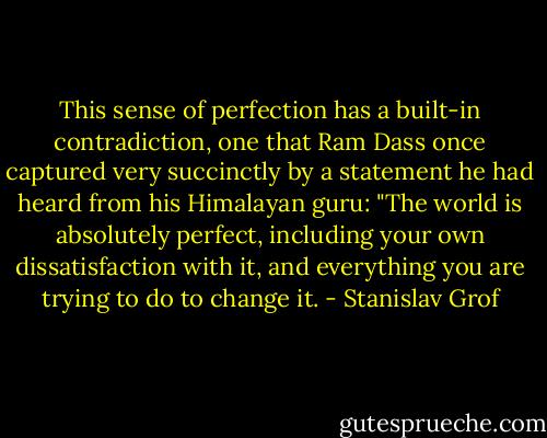 This sense of perfection has a built-in contradiction, one that Ram Dass once captured very succinctly by a statement he had heard from his Himalayan guru: "The world is absolutely perfect, including your own dissatisfaction with it, and everything you are trying to do to change it. - Stanislav Grof