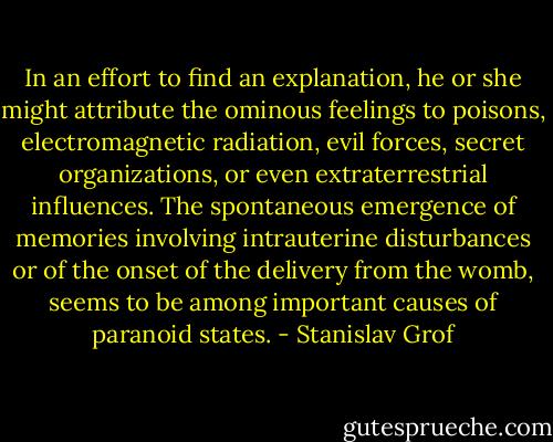In an effort to find an explanation, he or she might attribute the ominous feelings to poisons, electromagnetic radiation, evil forces, secret organizations, or even extraterrestrial influences. The spontaneous emergence of memories involving intrauterine disturbances or of the onset of the delivery from the womb, seems to be among important causes of paranoid states. - Stanislav Grof