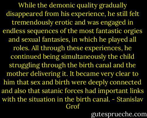 While the demonic quality gradually disappeared from his experience, he still felt tremendously erotic and was engaged in endless sequences of the most fantastic orgies and sexual fantasies, in which he played all roles. All through these experiences, he continued being simultaneously the child struggling through the birth canal and the mother delivering it. It became very clear to him that sex and birth were deeply connected and also that satanic forces had important links with the situation in the birth canal. - Stanislav Grof