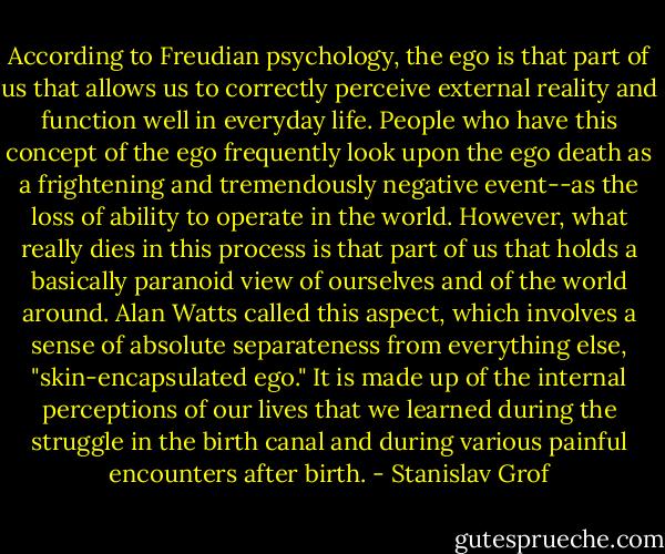 According to Freudian psychology, the ego is that part of us that allows us to correctly perceive external reality and function well in everyday life. People who have this concept of the ego frequently look upon the ego death as a frightening and tremendously negative event--as the loss of ability to operate in the world. However, what really dies in this process is that part of us that holds a basically paranoid view of ourselves and of the world around. Alan Watts called this aspect, which involves a sense of absolute separateness from everything else, "skin-encapsulated ego." It is made up of the internal perceptions of our lives that we learned during the struggle in the birth canal and during various painful encounters after birth. - Stanislav Grof