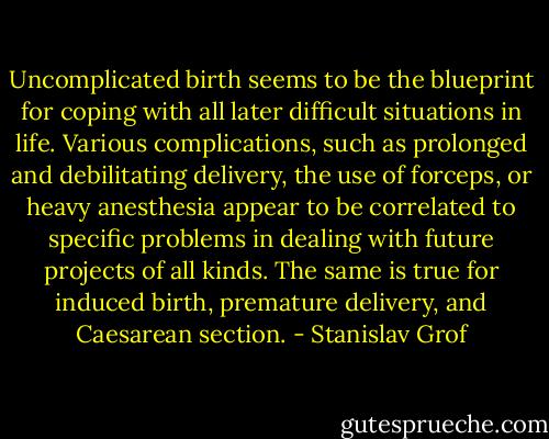 Uncomplicated birth seems to be the blueprint for coping with all later difficult situations in life. Various complications, such as prolonged and debilitating delivery, the use of forceps, or heavy anesthesia appear to be correlated to specific problems in dealing with future projects of all kinds. The same is true for induced birth, premature delivery, and Caesarean section. - Stanislav Grof