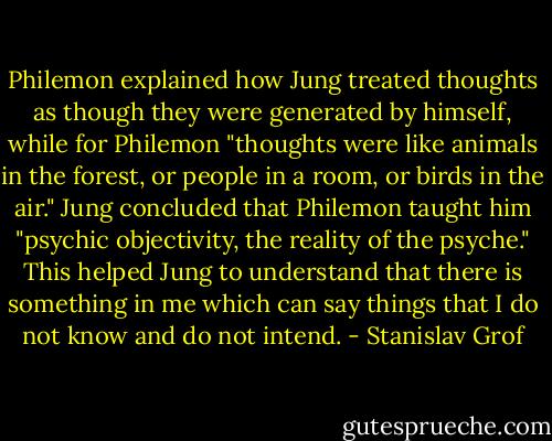 Philemon explained how Jung treated thoughts as though they were generated by himself, while for Philemon "thoughts were like animals in the forest, or people in a room, or birds in the air." Jung concluded that Philemon taught him "psychic objectivity, the reality of the psyche." This helped Jung to understand that there is something in me which can say things that I do not know and do not intend. - Stanislav Grof